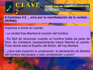 CLAVE 7 II Corintios 4:2 ... sino por la manifestación de la verdad... (RVR60) Anda por la manifestación de la verdad Aspectos a tomar en cuenta: La verdad trae libertad al corazón del hombre. Es fácil de reconocer cuando un hombre habla de parte de Dios. Su ministerio necesariamente traerá libertad al oyente. Pues donde esta el Espíritu del Señor, allí hay libertad. ¿Qué esta trayendo tu predicación, la declaración de libertad del hombre del pecado o sola condenación y juicio? 