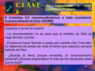 CLAVE 8 II Corintios 4:2 recomendándonos a toda conciencia humana delante de Dios (RVR60) Se recomienda a toda conciencia humana Aspectos a tomar en cuenta: La recomendación no es para que el ministro de Dios se haga famoso y punto. El tema es hacer famoso a Jesús por nuestra vida. Para ello, no debemos de perder de vista el hecho que estamos siempre delante de Dios. ¿Buscas la fama porque necesitas un reconocimiento personal?¿Buscas engrandecer la vida de los discípulos antes que la tuya? 