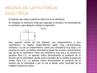 El aparato que mide la potencia eléctrica es el vatímetro.
En realidad, el vatímetro mide por separado la tensión y la intensidad de
la corriente, para después realizar la operación
P=V-I
Este aparato consta de dos bobinas; una amperimétrica y otra
volumétrica. La bobina amperimétrica posee unas características
similares a la de un amperímetro: tiene una resistencia muy baja y se
conecta en serie. La bobina volumétrica posee las mismas características
que las de un voltímetro: tiene una resistencia muy alta y se conecta en
paralelo Para C.C, el aparato indica directamente el producto de la
tensión por la intensidad, dando como resultado de la medida la potencia
media. Para C.A., el aparato indica directamente el producto de la
tensión por la intensidad y por el cos φ dando como resultado de la
medida la potencia activa.
 