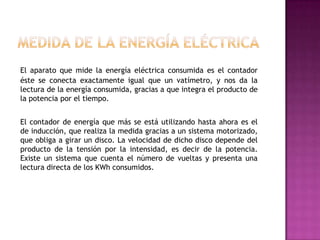 El aparato que mide la energía eléctrica consumida es el contador
éste se conecta exactamente igual que un vatímetro, y nos da la
lectura de la energía consumida, gracias a que integra el producto de
la potencia por el tiempo.
El contador de energía que más se está utilizando hasta ahora es el
de inducción, que realiza la medida gracias a un sistema motorizado,
que obliga a girar un disco. La velocidad de dicho disco depende del
producto de la tensión por la intensidad, es decir de la potencia.
Existe un sistema que cuenta el número de vueltas y presenta una
lectura directa de los KWh consumidos.
 
