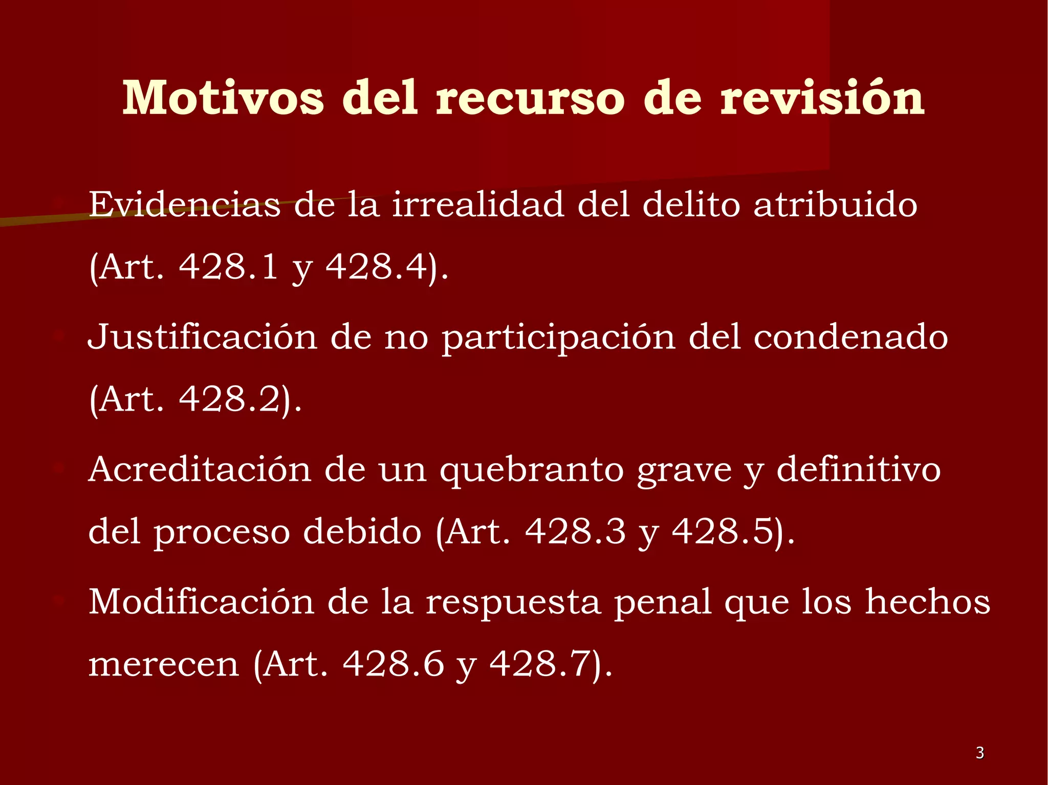 Motivos del recurso de revisión Evidencias de la irrealidad del delito atribuido (Art. 428.1 y 428.4). Justificación de no participación del condenado (Art. 428.2). Acreditación de un quebranto grave y definitivo del proceso debido (Art. 428.3 y 428.5). Modificación de la respuesta penal que los hechos merecen (Art. 428.6 y 428.7).