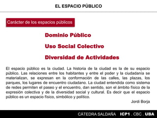 Dominio Público
Diversidad de Actividades
Uso Social Colectivo
EL ESPACIO PÚBLICO
ICP1 . CBC . UBACÁTEDRA SALDAÑA
Carácter de los espacios públicos
El espacio público es la ciudad. La historia de la ciudad es la de su espacio
público. Las relaciones entre los habitantes y entre el poder y la ciudadanía se
materializan, se expresan en la conformación de las calles, las plazas, los
parques, los lugares de encuentro ciudadano. La ciudad entendida como sistema
de redes permiten el paseo y el encuentro, dan sentido, son el ámbito físico de la
expresión colectiva y de la diversidad social y cultural. Es decir que el espacio
público es un espacio físico, simbólico y político.
Jordi Borja
 