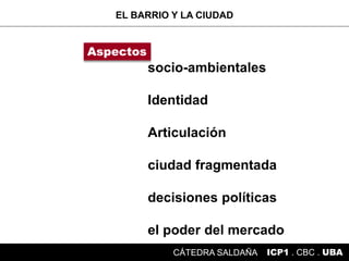 socio-ambientales
Identidad
Articulación
ciudad fragmentada
decisiones políticas
el poder del mercado
EL BARRIO Y LA CIUDAD
ICP1 . CBC . UBACÁTEDRA SALDAÑA
Aspectos
 