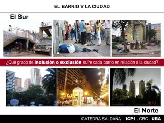 El Norte
ICP1 . CBC . UBACÁTEDRA SALDAÑA
¿Qué grado de inclusión o exclusión sufre cada barrio en relación a la ciudad?
El Sur
EL BARRIO Y LA CIUDAD
 