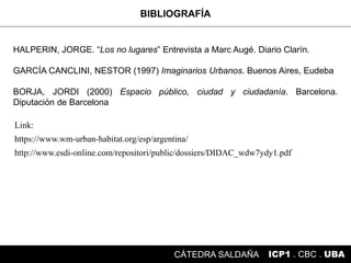 BIBLIOGRAFÍA
ICP1 . CBC . UBACÁTEDRA SALDAÑA
HALPERIN, JORGE. “Los no lugares” Entrevista a Marc Augé. Diario Clarín.
GARCÍA CANCLINI, NESTOR (1997) Imaginarios Urbanos. Buenos Aires, Eudeba
BORJA, JORDI (2000) Espacio público, ciudad y ciudadanía. Barcelona.
Diputación de Barcelona
https://www.wm-urban-habitat.org/esp/argentina/
Link:
http://www.esdi-online.com/repositori/public/dossiers/DIDAC_wdw7ydy1.pdf
 