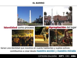 tienen una identidad que nosotros en cuanto habitantes y sujetos activos
contribuimos a crear desde nuestra acción y nuestra mirada
Identidad como proceso Apropiación del lugar
EL BARRIO
ICP1 . CBC . UBACÁTEDRA SALDAÑA
 