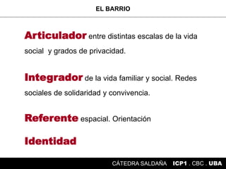 Articulador entre distintas escalas de la vida
social y grados de privacidad.
Integrador de la vida familiar y social. Redes
sociales de solidaridad y convivencia.
Referente espacial. Orientación
Identidad
EL BARRIO
ICP1 . CBC . UBACÁTEDRA SALDAÑA
 