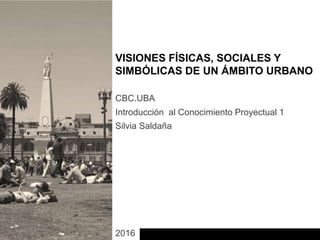 Introducción al Conocimiento Proyectual 1
CBC.UBA
Silvia Saldaña
2016
VISIONES FÍSICAS, SOCIALES Y
SIMBÓLICAS DE UN ÁMBITO URBANO
 