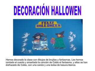 DECORACIÓN HALLOWEN Hemos decorado la clase con dibujos de brujitas y fantasmas. Les hemos contado el cuento y enseñado la canción de Colás el fantasma, y ellos se han disfrazado de Colás, con una careta y una bolsa de basura blanca. 