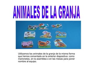 ANIMALES DE LA GRANJA Utilizamos los animales de la granja de la misma forma que hemos comentado en la anterior diapositiva: como marionetas, en la asamblea o en las mesas para poner nombre al equipo. 