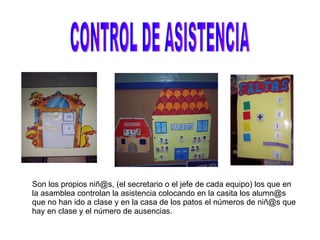 CONTROL DE ASISTENCIA Son los propios niñ@s, (el secretario o el jefe de cada equipo) los que en la asamblea controlan la asistencia colocando en la casita los alumn@s que no han ido a clase y en la casa de los patos el números de niñ@s que hay en clase y el número de ausencias. 