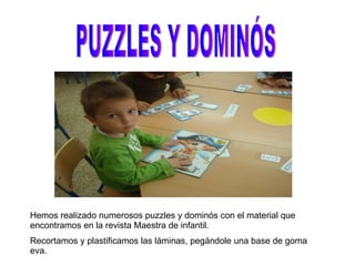 PUZZLES Y DOMINÓS Hemos realizado numerosos puzzles y dominós con el material que encontramos en la revista Maestra de infantil. Recortamos y plastificamos las láminas, pegándole una base de goma eva. 