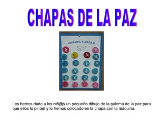CHAPAS DE LA PAZ Les hemos dado a los niñ@s un pequeño dibujo de la paloma de la paz para que ellos lo pinten y lo hemos colocado en la chapa con la máquina. 
