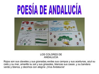 POESÍA DE ANDALUCÍA LOS COLORES DE ANDALUCÍA Rojos son sus claveles y sus granadas,verdes sus campos y sus aceitunas, azul su cielo y su mar, amarillo su sol y sus girasoles, blancas sus casas ,y su bandera verde y blanca, y decimos con alegría: ¡Viva Andalucía! 