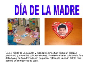 DÍA DE LA MADRE Con el molde de un corazón y masilla los niños han hecho un corazón pintándolo y echándole cola tras secarse. Finalmente se ha colocado la foto del niño/a y se ha adornado con purpurina, colocando un imán detrás para ponerlo en el frigorífico de casa. 