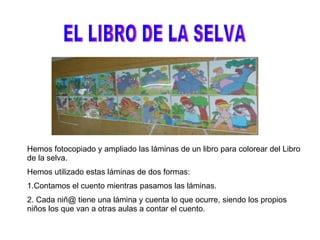 EL LIBRO DE LA SELVA Hemos fotocopiado y ampliado las láminas de un libro para colorear del Libro de la selva. Hemos utilizado estas láminas de dos formas: 1.Contamos el cuento mientras pasamos las láminas. 2. Cada niñ@ tiene una lámina y cuenta lo que ocurre, siendo los propios niños los que van a otras aulas a contar el cuento. 