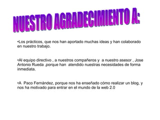 NUESTRO AGRADECIMIENTO A: Los prácticos, que nos han aportado muchas ideas y han colaborado  en nuestro trabajo. Al equipo directivo , a nuestros compañeros y  a nuestro asesor , Jose Antonio Rueda ,porque han  atendido nuestras necesidades de forma inmediata. A  Paco Fernández, porque nos ha enseñado cómo realizar un blog, y nos ha motivado para entrar en el mundo de la web 2.0 
