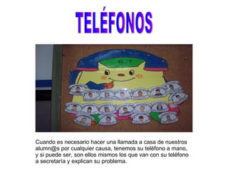 TELÉFONOS Cuando es necesario hacer una llamada a casa de nuestros alumn@s por cualquier causa, tenemos su teléfono a mano, y si puede ser, son ellos mismos los que van con su teléfono a secretaría y explican su problema. 