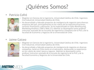 ¿Quiénes Somos?
• Patricio Cofré
          – Magíster en Ciencias de la Ingeniería, Universidad Católica de Chile. Ingeniero
            Civil Industrial, Universidad Católica de Chile.
          – Ha desarrollado y liderado proyectos de inteligencia de negocios para diversas
            empresas del país, principalmente en los rubros de las telecomunicaciones,
            servicios financieros y educación. Se ha especializado en Data Warehousing,
            Marketing Analítico, CRM y Web 2.0. Además se desempeña como profesor
            instructor asociado de las escuelas de Ingeniería y Estadística de la PUC y de la
            facultad de Economía y negocios de la Universidad de Chile.


• Jaime Caiceo
          – Magíster en Ciencias de la Ingeniería, Universidad Católica de Chile. Ingeniero
            Civil Industrial, Universidad Católica de Chile.
          – Ha desarrollado y liderado proyectos de inteligencia de negocios en diversas
            compañías, tanto en Chile como en el extranjero, destacando su experiencia
            en los rubros de retail, banca y seguros. Además se desempeña como
            profesor instructor asociado de la escuela de ingeniería de la PUC y de la
            facultad Economía y Negocios de la Universidad de Chile.
 