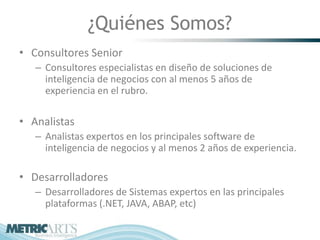 ¿Quiénes Somos?
• Consultores Senior
   – Consultores especialistas en diseño de soluciones de
     inteligencia de negocios con al menos 5 años de
     experiencia en el rubro.

• Analistas
   – Analistas expertos en los principales software de
     inteligencia de negocios y al menos 2 años de experiencia.

• Desarrolladores
   – Desarrolladores de Sistemas expertos en las principales
     plataformas (.NET, JAVA, ABAP, etc)
 
