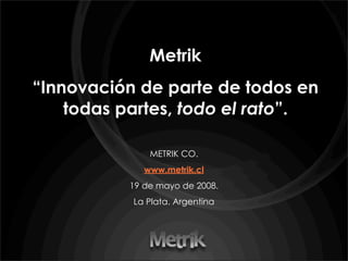 Metrik
“Innovación de parte de todos en
    todas partes, todo el rato”.

              METRIK CO.
             www.metrik.cl
          19 de mayo de 2008.
           La Plata. Argentina