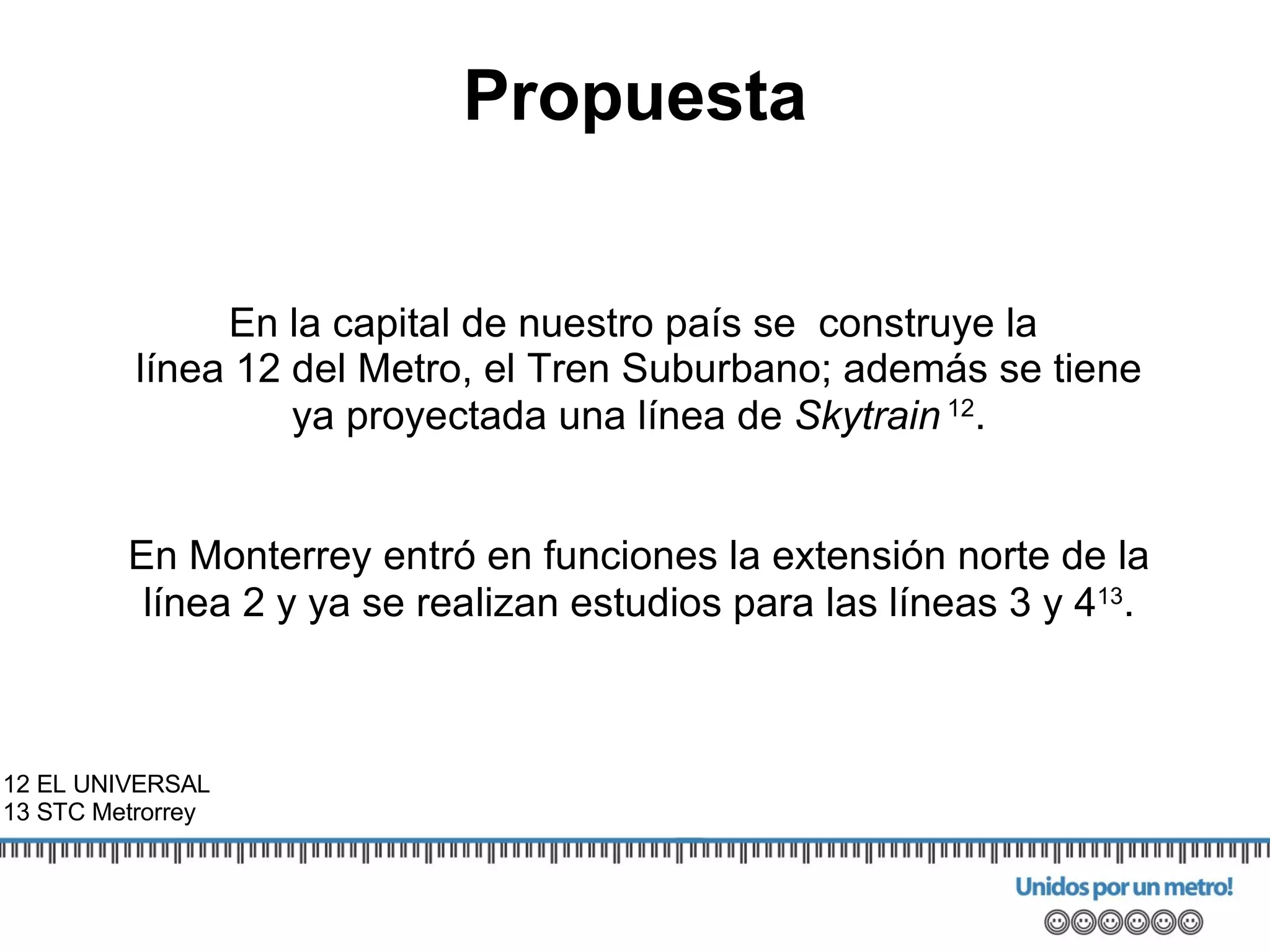 En la capital de nuestro país se  construye la  línea 12 del Metro, el Tren Suburbano; además se tiene ya proyectada una línea de  Skytrain   12 . En Monterrey entró en funciones  la extensión norte de la línea 2 y ya se realizan estudios para las líneas 3 y 4 13 . 12 EL UNIVERSAL 13 STC Metrorrey Propuesta 