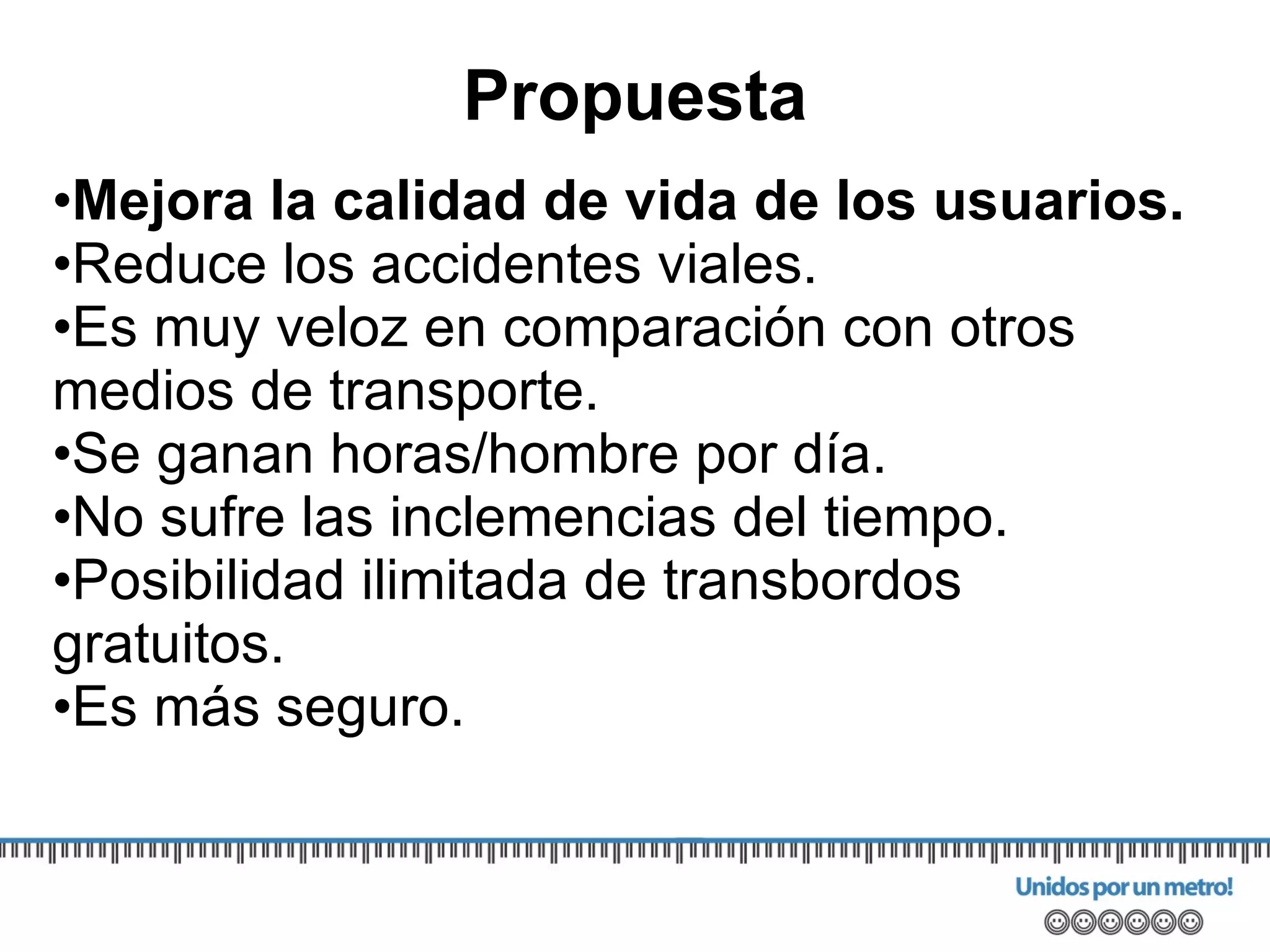 Mejora la calidad de vida de los usuarios. Reduce los accidentes viales. Es muy veloz en comparación con otros medios de transporte. S e ganan horas/hombre por día. No sufre las inclemencias del tiempo. Posibilidad ilimitada de transbordos gratuitos. Es más seguro. Propuesta 