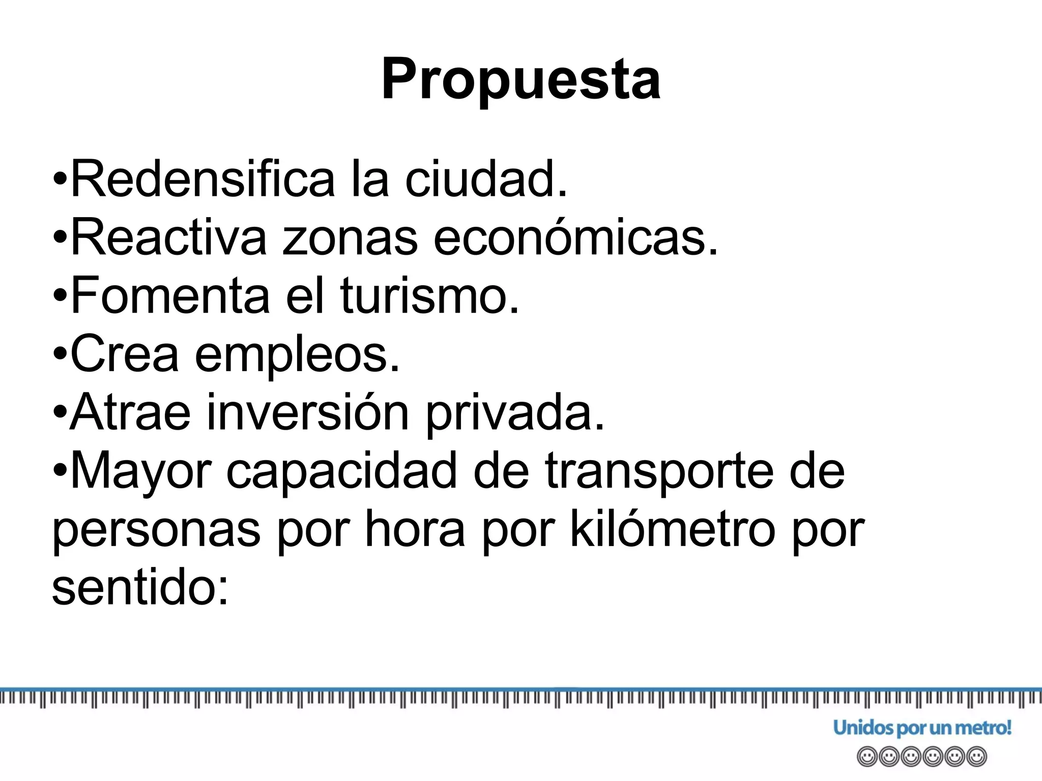 Redensifica la ciudad. Reactiva zonas económicas. Fomenta el turismo. Crea empleos. Atrae inversión privada. Mayor capacidad de transporte de personas por hora por kilómetro por sentido: Propuesta 