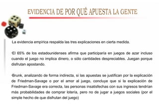 La evidencia empírica respalda las tres explicaciones en cierta medida. El 65% de los estadounidenses afirma que participaría en juegos de azar incluso cuando el juego no implica dinero, o sólo cantidades despreciables. Juegan porque disfrutan apostando. Brunk, analizando de forma indirecta, si las apuestas se justifican por la explicación de Friedman-Savage o por el amor al juego, concluye que si la explicación de Friedman-Savage era correcta, las personas insatisfechas con sus ingresos tendrían más probabilidades de comprar lotería, pero no de jugar a juegos sociales (por el simple hecho de que disfrutan del juego) EVIDENCIA DE POR QUÉ APUESTA LA GENTE 
