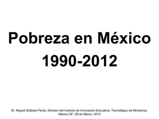 Pobreza en México
    1990-2012

Dr. Miguel Székely Pardo, Director del Instituto de Innovación Educativa, Tecnológico de Monterrey.
                                  México DF, 28 de Marzo, 2012
 