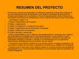 RESUMEN DEL PROYECTO El Proyecto consiste en desarrollar una Muestra (exposición) Itinerante mediante la cual se pretende rescatar la Identidad Local, dada la necesidad de potenciar los vínculos personales con el contexto en el que se desenvuelven. Esto a través de la interacción de diversos de Subsectores y de su intervención dentro de la Comunidad. Las Etapas a seguir son: 1ª Etapa: Presentación del Proyecto. 2ª Etapa: Organización. 3ª Etapa: Investigación y recolección de datos. 4ª Etapa: Organización de la Información recopilada. 5ª Etapa: Confección de productos. 6ª Etapa: Montaje y exposición. Este se desarrollará en los 5º Básicos del establecimiento, teniendo como objetivo ser presentado a la totalidad de la comunidad educativa, como también a otras instituciones educacionales de la ciudad de Coyhaique. A través de una serie de actividades dirigidas a rescatar y vincular a los alumnos(as) con su patrimonio cultural-local, permitiendo así el encuentro con sus raíces. Los alumnos (as) deberán realizar en una primera parte un trabajo investigativo con un posterior análisis de los datos, mediante el contacto de su realidad con el pasado. Proyecto que no solo tiene como objetivo logara un producto escrito sino también la presentación de un material gráfico itinerante, el cual mostrara parte de la historia de nuestra Patagonia. 