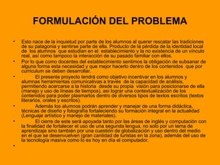 FORMULACIÓN DEL PROBLEMA Esto nace de la inquietud por parte de los alumnos al querer rescatar las tradiciones de su patagonia y sentirse parte de ella. Producto de la pérdida de la identidad local de  los alumnos  que estudian en el  establecimiento y la no existencia de un vínculo real, así como tampoco la interacción de su pasado familiar con ellos. Por lo que como docentes del establecimiento sentimos la obligación de subsanar de alguna forma esta necesidad y que mejor hacerlo dentro de los contenidos  que por curriculum se deben desarrollar. El presente proyecto tendrá como objetivo incentivar en los alumnos y alumnas herramientas comunicativas a través  de la capacidad de análisis, permitiendo acercarse a la historia  desde su propia  visión para posicionarse de ella (manejo y uso de líneas de tiempos), así lograr una contextualización de los contenidos para poder plasmarlos dentro de diversos tipos de textos escritos (textos literarios, orales y escritos). Además los alumnos podrán aprender y manejar de una forma didáctica, técnicas de diseño y fotografía fortaleciendo su formación integral en la actualidad (Lenguaje artístico y manejo de materiales).  El cierre de este será apoyada tanto por las áreas de inglés y computación con la finalidad de fortalecer el uso de una segunda lengua, no solo por un tema de aprendizaje sino también por una cuestión de globalización y uso dentro del medio en el que se desenvuelven (gran cantidad de turistas en la zona), además del uso de la tecnología masiva como lo es hoy en día el computador. 
