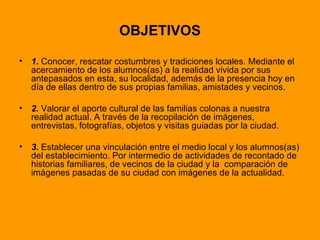 OBJETIVOS 1.  Conocer, rescatar costumbres y tradiciones locales. Mediante el acercamiento de los alumnos(as) a la realidad vivida por sus antepasados en esta, su localidad, además de la presencia hoy en día de ellas dentro de sus propias familias, amistades y vecinos. 2.  Valorar el aporte cultural de las familias colonas a nuestra realidad actual. A través de la recopilación de imágenes, entrevistas, fotografías, objetos y visitas guiadas por la ciudad. 3.  Establecer una vinculación entre el medio local y los alumnos(as) del establecimiento. Por intermedio de actividades de recontado de historias familiares, de vecinos de la ciudad y la  comparación de imágenes pasadas de su ciudad con imágenes de la actualidad.  