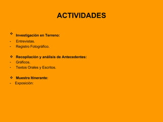 ACTIVIDADES Investigación en Terreno:   -  Entrevistas. Registro Fotográfico. Recopilación y análisis de Antecedentes: Gráficos.  Textos Orales y Escritos. Muestra Itinerante: -  Exposición: 