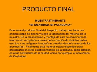 PRODUCTO FINAL MUESTRA ITINERANTE “ MI IDENTIDAD, MI PATAGONIA” Este será el producto Final del Proyecto, trabajo que tiene una primera etapa de diseño y luego la fabricación del material de la muestra. En la presentación y montaje de esta se combinaran la información recopilada a través de la creación de distintos textos escritos y las imágenes fotográficas creadas desde la mirada de los alumnos(as). Finalmente este material estará disponible para presentarse en otros establecimientos de la comuna, como también en otras actividades de la ciudad, como por ejemplo, el Aniversario de Coyhaique.  