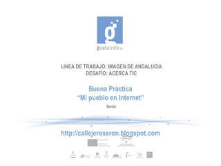 LINEA DE TRABAJO: IMAGEN DE ANDALUCIA DESAFÍO: ACERCA TIC Buena Practica “ Mi pueblo en Internet” http://callejeroseron.blogspot.com Serón 