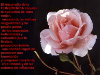 El desarrollo de la CONSCIENCIA impulsa la evolución de cada mujer, rescatando su valiosa singularidad y su propio poder, de los supuestos individuales y culturales que la limitan,  proporcionándole una libertad capaz de promover una innovación  y progreso constante,  en sí misma y en su entorno de influencia 