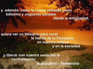 y  además, como la resina utilizada como  bálsamo y ungüento sanador  desde la antigüedad, quiere ser un bálsamo para curar la herida de   lo Femenino en nuestra cultura  y en la sociedad  y liberar con nuestra sanación la  confrontación  masculino - femenino 