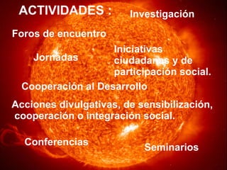ACTIVIDADES : Foros de encuentro Iniciativas ciudadanas y de  participación social. Jornadas Investigación Acciones divulgativas, de sensibilización, cooperación o integración social. Conferencias Seminarios Cooperación al Desarrollo 