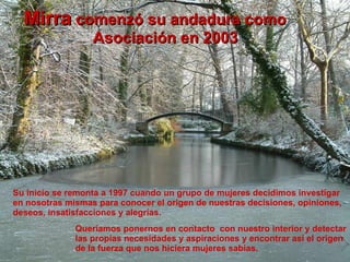 Mirra  comenzó su andadura como Asociación en 2003 Su inicio se remonta a 1997 cuando un grupo de mujeres decidimos investigar en nosotras mismas para conocer el origen de nuestras decisiones, opiniones, deseos, insatisfacciones y alegrías. Queríamos ponernos en contacto  con nuestro interior y detectar las propias necesidades y aspiraciones y encontrar así el origen de la fuerza que nos hiciera mujeres sabias. 