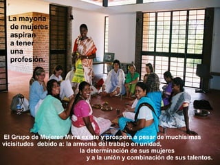   El Grupo de Mujeres Mirra existe y prospera a pesar de muchísimas vicisitudes  debido a: la armonía del trabajo en unidad,  la determinación de sus mujeres  y a la unión y combinación de sus talentos. La mayoría de mujeres aspiran a tener una profesión. 