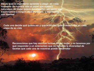 Cada una decide qué quiere ser y qué actitudes quiere desarrollar en cada etapa de su vida Vimos   que es importante aprender a elegir  en cada momento de nuestra vida el papel que nuestra naturaleza de mujer quiere desempeñar, sin sentir que traicionamos a ningún ideal impuesto,  y expresarlo con libertad Reconocimos que hay muchas formas de ser mujer y no tenemos por qué responder a un estereotipo que no fomenta la diversidad de facetas que cada una de nosotras puede desarrollar 