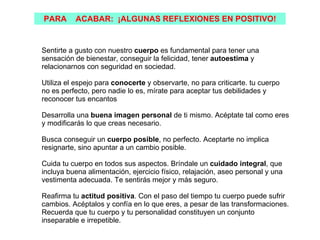 PARA      ACABAR: ¡ALGUNAS REFLEXIONES EN POSITIVO!


Sentirte a gusto con nuestro cuerpo es fundamental para tener una
sensación de bienestar, conseguir la felicidad, tener autoestima y
relacionarnos con seguridad en sociedad.

Utiliza el espejo para conocerte y observarte, no para criticarte. tu cuerpo
no es perfecto, pero nadie lo es, mírate para aceptar tus debilidades y
reconocer tus encantos

Desarrolla una buena imagen personal de ti mismo. Acéptate tal como eres
y modificarás lo que creas necesario.

Busca conseguir un cuerpo posible, no perfecto. Aceptarte no implica
resignarte, sino apuntar a un cambio posible.

Cuida tu cuerpo en todos sus aspectos. Bríndale un cuidado integral, que
incluya buena alimentación, ejercicio físico, relajación, aseo personal y una
vestimenta adecuada. Te sentirás mejor y más seguro.

Reafirma tu actitud positiva. Con el paso del tiempo tu cuerpo puede sufrir
cambios. Acéptalos y confía en lo que eres, a pesar de las transformaciones.
Recuerda que tu cuerpo y tu personalidad constituyen un conjunto
inseparable e irrepetible.
 