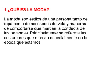 1.¿QUÉ ES LA MODA?

La moda son estilos de una persona tanto de
ropa como de accesorios de vida y maneras
de comportarse que marcan la conducta de
las personas. Principalmente se refiere a las
costumbres que marcan especialmente en la
época que estamos.
 