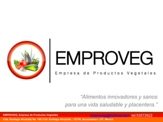 “Alimentos innovadores y sanos
para una vida saludable y placentera.”
EMPROVEG, Empresa de Productos Vegetales

emproveg@hotmail.com tel:53572622

Calz. Santiago Ahuizotla No. 149 | Col. Santiago Ahuizotla | 02750, Azcapotzalco | DF, México

 