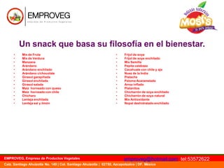 Un snack que basa su filosofía en el bienestar.
•
•
•
•
•
•
•
•
•
•
•
•
•
•

Mix de Fruta
Mix de Verdura
Manzana
Arándano
Arándano enchilado
Arándano c/chocolate
Girasol garapiñada
Girasol enchilada
Girasol salada
Maíz horneado con queso
Maíz horneado con chile
Chícharo
Lenteja enchilada
Lenteja sal y limón

EMPROVEG, Empresa de Productos Vegetales

•
•
•
•
•
•
•
•
•
•
•
•
•
•

Frijol de soya
Frijol de soya enchilado
Mix Semilla
Pepita calabaza
Cacahuate con chile y ajo
Nuez de la India
Pistache
Paloma Acaramelada
Arroz inflado
Platanitos
Chicharrón de soya enchilado
Chicharrón de soya natural
Mix Antioxidante
Nopal deshidratado enchilado

emproveg@hotmail.com tel:53572622

Calz. Santiago Ahuizotla No. 149 | Col. Santiago Ahuizotla | 02750, Azcapotzalco | DF, México

 