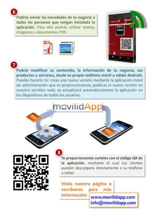 6
    Podrás enviar las novedades de tu negocio a
    todas las personas que tengan instalada la
    aplicación. Para ello podrás utilizar textos,
    imágenes y documentos PDF.




7
    Podrás modificar su contenido, la información de tu negocio, sus
    productos y servicios, desde tu propio teléfono móvil o tablet Android.
    Puedes hacerlo tú: creas una nueva versión mediante la aplicación móvil
    de administración que te proporcionamos; publicas la nueva versión en
    nuestro servidor web; se actualizará automáticamente la aplicación en
    los dispositivos de todos los usuarios.




                           8
                               Te proporcionamos carteles con el código QR de
                               la aplicación, mediante el cual tus clientes
                               pueden descargarla directamente a su teléfono
                               o tablet.

                               Visita nuestra página o
                               escríbenos para más
                               información: www.movilidapp.com
                                               info@movilidapp.com
 