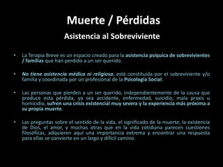 Muerte / Pérdidas Asistencia al Sobreviviente La Terapia Breve es un espacio creado para la asistencia psíquica de sobrevivientes / familias que han perdido a un ser querido. No tiene asistencia médica ni religiosa, está constituida por el sobreviviente y/o familia y coordinada por un profesional de la Psicología Social. Las personas que pierden a un ser querido, independientemente de la causa que produce esta pérdida, ya sea accidente, enfermedad, suicidio, mala praxis u homicidio, sufren una crisis existencial muy severa y la experiencia más próxima a su propia muerte. Las preguntas sobre el sentido de la vida, el significado de la muerte, la existencia de Dios, el amor, y muchas otras que en la vida cotidiana parecen cuestiones filosóficas, adquieren aquí una importancia extrema y encontrar una respuesta para ellas se convierte en un largo y difícil camino. 