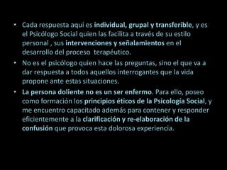 Cada respuesta aquí es individual, grupal y transferible, y es el Psicólogo Social quien las facilita a través de su estilo personal , sus intervenciones y señalamientos en el desarrollo del proceso  terapéutico. No es el psicólogo quien hace las preguntas, sino el que va a dar respuesta a todos aquellos interrogantes que la vida propone ante estas situaciones. La persona doliente no es un ser enfermo. Para ello, poseo como formación los principios éticos de la Psicología Social, y me encuentro capacitado además para contener y responder eficientemente a la clarificación y re-elaboración de la confusión que provoca esta dolorosa experiencia. 
