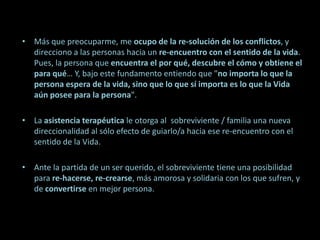 Más que preocuparme, me ocupo de la re-solución de los conflictos, y direcciono a las personas hacia un re-encuentro con el sentido de la vida. Pues, la persona que encuentra el por qué, descubre el cómo y obtiene el para qué… Y, bajo este fundamento entiendo que "no importa lo que la persona espera de la vida, sino que lo que sí importa es lo que la Vida aún posee para la persona". La asistencia terapéutica le otorga al sobreviviente / familia una nueva direccionalidad al sólo efecto de guiarlo/a hacia ese re-encuentro con el sentido de la Vida. Ante la partida de un ser querido, el sobreviviente tiene una posibilidad para re-hacerse, re-crearse, más amorosa y solidaria con los que sufren, y de convertirse en mejor persona. 